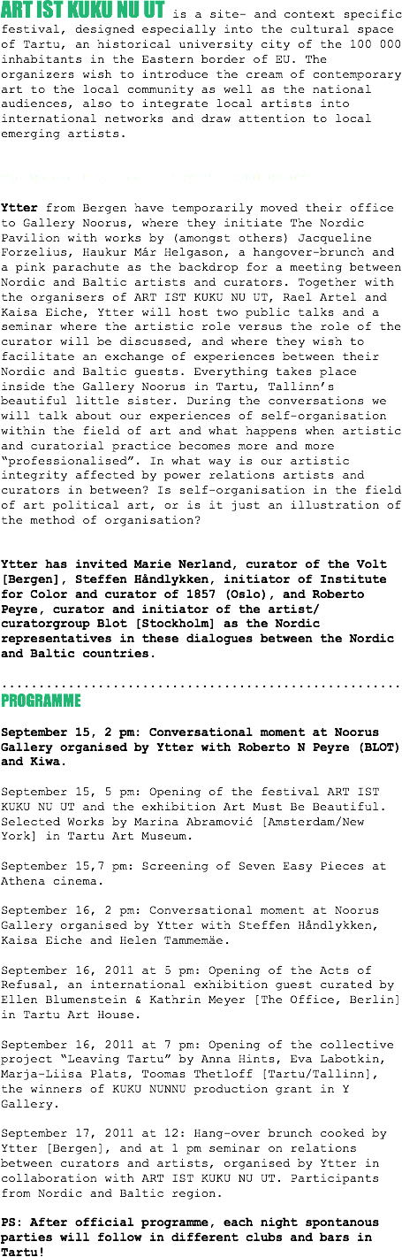 
ART IST KUKU NU UT is a site- and context specific festival, designed especially into the cultural space of Tartu, an historical university city of the 100 000 inhabitants in the Eastern border of EU. The organizers wish to introduce the cream of contemporary art to the local community as well as the national audiences, also to integrate local artists into international networks and draw attention to local emerging artists. The Nordic Pavilion at ART IST KUKU NU UT Ytter from Bergen have temporarily moved their office to Gallery Noorus, where they initiate The Nordic Pavilion with works by (amongst others) Jacqueline Forzelius, Haukur Már Helgason, a hangover-brunch and a pink parachute as the backdrop for a meeting between Nordic and Baltic artists and curators. Together with the organisers of ART IST KUKU NU UT, Rael Artel and Kaisa Eiche, Ytter will host two public talks and a seminar where the artistic role versus the role of the curator will be discussed, and where they wish to facilitate an exchange of experiences between their Nordic and Baltic guests. Everything takes place inside the Gallery Noorus in Tartu, Tallinn’s beautiful little sister. During the conversations we will talk about our experiences of self-organisation within the field of art and what happens when artistic and curatorial practice becomes more and more “professionalised”. In what way is our artistic integrity affected by power relations artists and curators in between? Is self-organisation in the field of art political art, or is it just an illustration of the method of organisation?   Ytter has invited Marie Nerland, curator of the Volt [Bergen], Steffen Håndlykken, initiator of Institute for Color and curator of 1857 (Oslo), and Roberto Peyre, curator and initiator of the artist/curatorgroup Blot [Stockholm] as the Nordic representatives in these dialogues between the Nordic and Baltic countries. ......................................................
PROGRAMME September 15, 2 pm: Conversational moment at Noorus Gallery organised by Ytter with Roberto N Peyre (BLOT) and Kiwa. September 15, 5 pm: Opening of the festival ART IST KUKU NU UT and the exhibition Art Must Be Beautiful. Selected Works by Marina Abramović [Amsterdam/New York] in Tartu Art Museum. September 15,7 pm: Screening of Seven Easy Pieces at Athena cinema. September 16, 2 pm: Conversational moment at Noorus Gallery organised by Ytter with Steffen Håndlykken, Kaisa Eiche and Helen Tammemäe. September 16, 2011 at 5 pm: Opening of the Acts of Refusal, an international exhibition guest curated by Ellen Blumenstein & Kathrin Meyer [The Office, Berlin] in Tartu Art House. September 16, 2011 at 7 pm: Opening of the collective project “Leaving Tartu” by Anna Hints, Eva Labotkin, Marja-Liisa Plats, Toomas Thetloff [Tartu/Tallinn], the winners of KUKU NUNNU production grant in Y Gallery. September 17, 2011 at 12: Hang-over brunch cooked by Ytter [Bergen], and at 1 pm seminar on relations between curators and artists, organised by Ytter in collaboration with ART IST KUKU NU UT. Participants from Nordic and Baltic region. PS: After official programme, each night spontanous parties will follow in different clubs and bars in Tartu!