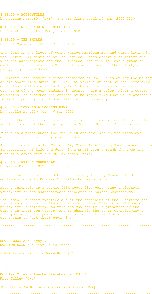 
FILM SCREENINGS: # 18.00 - ACTIONFILMS
by Mattias Norström [SWE], 4 short films total 10 min, 2005-2010 # 18.10 - WHILE YOU WERE SLEEPING
by Jean-Louis Huhta [SWE], 5 min, 2010 # 18.15 - THE EXILES by Kent Mackenzie [US], 72 min, 1961 One night in the lives of young Native American men and women living in the Bunker Hill district of Los Angeles. Based entirely on interviews with the participants and their friends, the film follows a group of exiles - transplants from Southwest reservations, as they flirt, drink, party, fight, and dance. Filmmaker Kent Mackenzie first conceived of The Exiles during the making of his short film Bunker Hill in 1956 while a student at the University of Southern California. In July 1957, Mackenzie began to hang around with some of the young Indians in downtown Los Angeles. After a couple of months, he broached the subject of making a film that would present a realistic portrayal of Indian life in the community. # 20.00 - LOVE IS A LOOSING GAME
by Razelle Benally [US], 6 min 2011 This is the premiere of Razelle Benally poetic experimental short film. Razelle is one of the main figure in "Apache Chronicle", see below. "There is a place where the future exists now, and in the minds eye, anything is possible if you just listen." Shot on location in San Carlos, AZ, "Love Is A Losing Game" presents the juxtaposition of life and death in a small town through the eyes and mind of a seven year old child, named India. # 20.15 - APACHE CHRONICLE by Nanna Dalunde [SWE], 41 min, 2011 This is an sneak peek of debut documentary film by Nanna Dalunde in collaboration with Douglas Miles/Apache Skateboards. Apache Chronicle is a poetic film about five bold young indigenous women, artist and skateboarders connected to Apache Skateboards. The women, in their twenties are at the beginning of their careers and the balance of their culture in a modern time. This is a film where pride, art, creativity, culture and raw beauty is presented by the women, in their own voices. And it channels the power of believing in what you do and the power of finding those like-minded to move forward with. This is just their beginning. ........................................................................ DJs & LIVE SETS: ENOCH ROOT aka Ziggy &
DUNGEON ACID aka Jean-Louis Huhta + Mix tape music from Were Wulf [US] ........................................................................ ART:
Douglas Miles / Apache Skateboards [US] &
Kiva Galley [SWE] Visuals by La Noche aka Roberto N Peyre [SWE]
.......................................................................