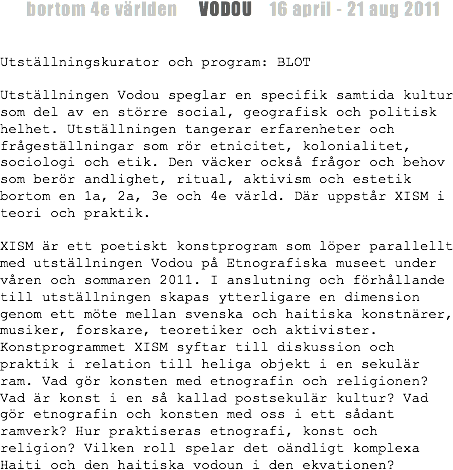  bortom 4e världen VODOU 16 april - 21 aug 2011 Utställningskurator och program: BLOT Utställningen Vodou speglar en specifik samtida kultur som del av en större social, geografisk och politisk helhet. Utställningen tangerar erfarenheter och frågeställningar som rör etnicitet, kolonialitet, sociologi och etik. Den väcker också frågor och behov som berör andlighet, ritual, aktivism och estetik bortom en 1a, 2a, 3e och 4e värld. Där uppstår XISM i teori och praktik. XISM är ett poetiskt konstprogram som löper parallellt med utställningen Vodou på Etnografiska museet under våren och sommaren 2011. I anslutning och förhållande till utställningen skapas ytterligare en dimension genom ett möte mellan svenska och haitiska konstnärer, musiker, forskare, teoretiker och aktivister. Konstprogrammet XISM syftar till diskussion och praktik i relation till heliga objekt i en sekulär ram. Vad gör konsten med etnografin och religionen? Vad är konst i en så kallad postsekulär kultur? Vad gör etnografin och konsten med oss i ett sådant ramverk? Hur praktiseras etnografi, konst och religion? Vilken roll spelar det oändligt komplexa Haiti och den haitiska vodoun i den ekvationen?