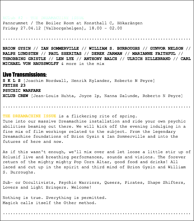  XClub #2 - THE DREAMACHINE ISSUE
Pannrummet / The Boiler Room at Konsthall C, Hökarängen
Friday 27.04.12 [Valborgshelgen], 18.00 - 02.00 .......................................................................... BRION GYSIN // IAN SOMMERVILLE // WILLIAM S. BURROUGHS // GUNVOR NELSON // RALPH LUNDSTEN // PAUL SHERITAS // DEREK JARMAN // MARIANNE FAITHFUL // THROBBING GRISTLE // LEN LYE // ANTHONY BALCH // ULRICH HILLEBRAND // CARL MICHAEL VON HAUSSWOLFF & more in the mix Live Transmissions:
S K L S [Joachim Nordwall, Henrik Rylander, Roberto N Peyre]
FETISH 23
PSYCHIC WARFARE
XCLUB CREW [Jean-Louis Huhta, Joyce Ip, Nanna Dalunde, Roberto N Peyre] .......................................................................... THE DREAMACHINE ISSUE is a flickering rite of spring.
Tune into our massive Dreamachine installation and ride your own psychic abilities beaming out there. We will kick off the evening indulging in a fine mix of film workings related to the subject. From the legendary Dreamachine foundations of Brion Gysin & Ian Sommerville and into the futures of here and now. As if this wasn't enough, we'll mix over and let loose a little stir up of Xclusif live and breathing performances, sounds and visions. The forever return of the mighty mighty Pop Corn Altar, good food and drinks! All laced and cut up in the spirit and third mind of Brion Gysin and William S. Burroughs. Sub- or Occultivists, Psychic Warriors, Queers, Pirates, Shape Shifters, Lovers and Light Bringers. Welcome! Nothing is true. Everything is permitted.
Magick calls itself the Other method. ..........................................................................
